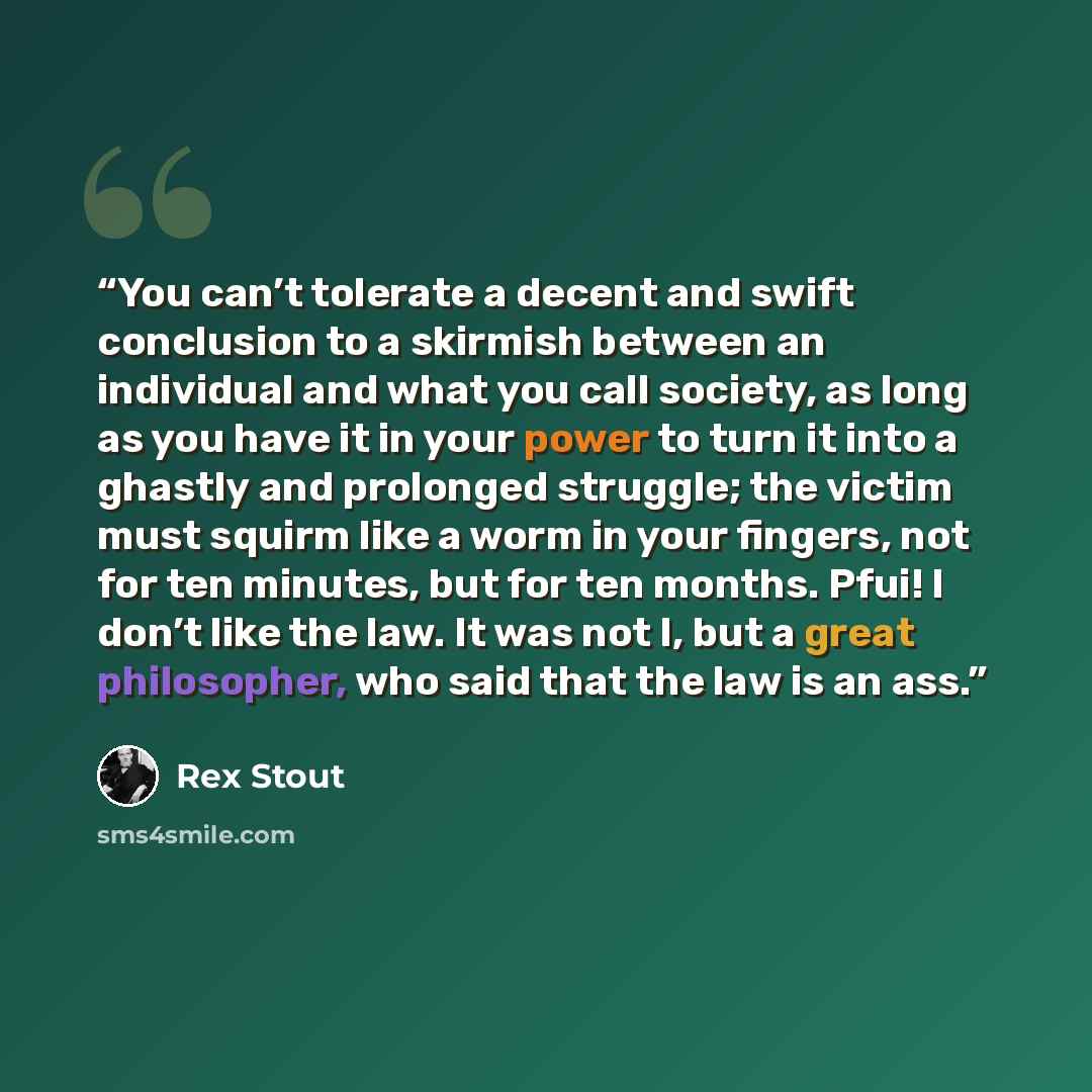 “You can’t tolerate a decent and swift conclusion to a skirmish between an individual and what you call society, as long as you have it in your power to turn it into a ghastly and prolonged struggle; the victim must squirm like a worm in your fingers, not for ten minutes, but for ten months. Pfui!…” quote by Rex Stout