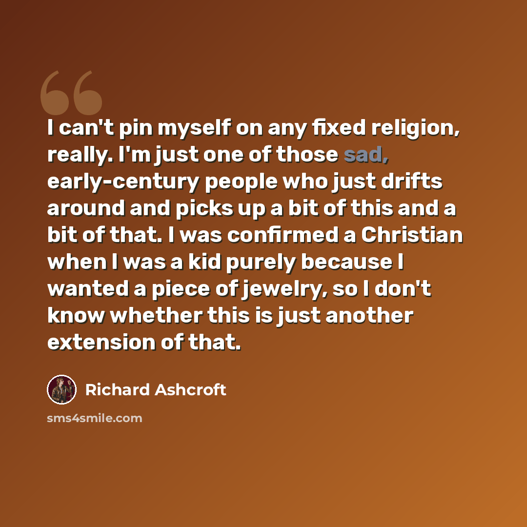 “I can't pin myself on any fixed religion, really. I'm just one of those sad, early-century people who just drifts around and picks up a bit of this and a bit of that. I was confirmed a Christian when I was a kid purely because I wanted a piece of jewelry, so I don't know whether this is just…” quote by Richard Ashcroft