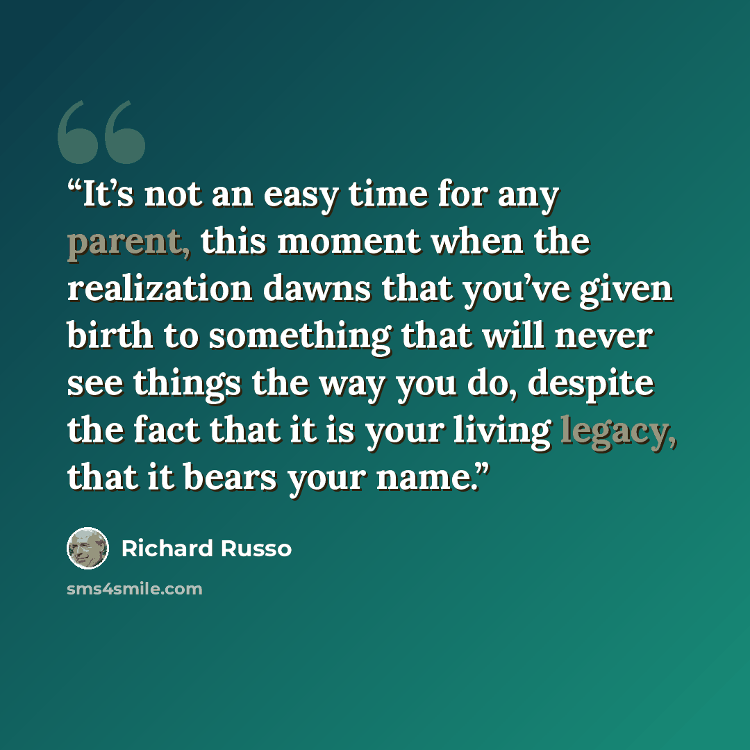 “It’s not an easy time for any parent, this moment when the realization dawns that you’ve given birth to something that will never see things the way you do, despite the fact that it is your living legacy, that it bears your name.” quote by Richard Russo