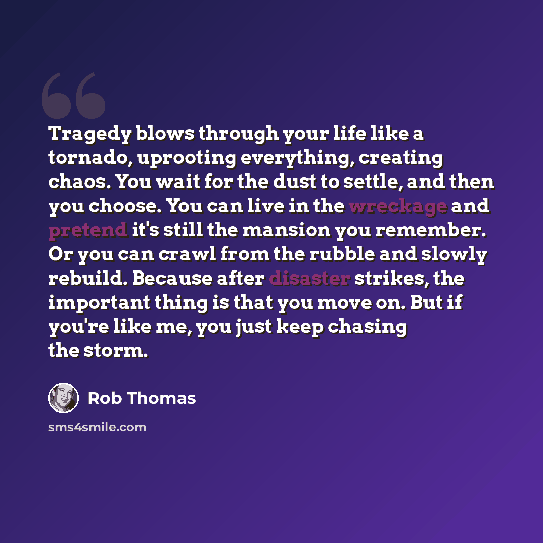 “Tragedy blows through your life like a tornado, uprooting everything, creating chaos. You wait for the dust to settle, and then you choose. You can live in the wreckage and pretend it's still the mansion you remember. Or you can crawl from the rubble and slowly rebuild. Because after disaster…” quote by Rob Thomas