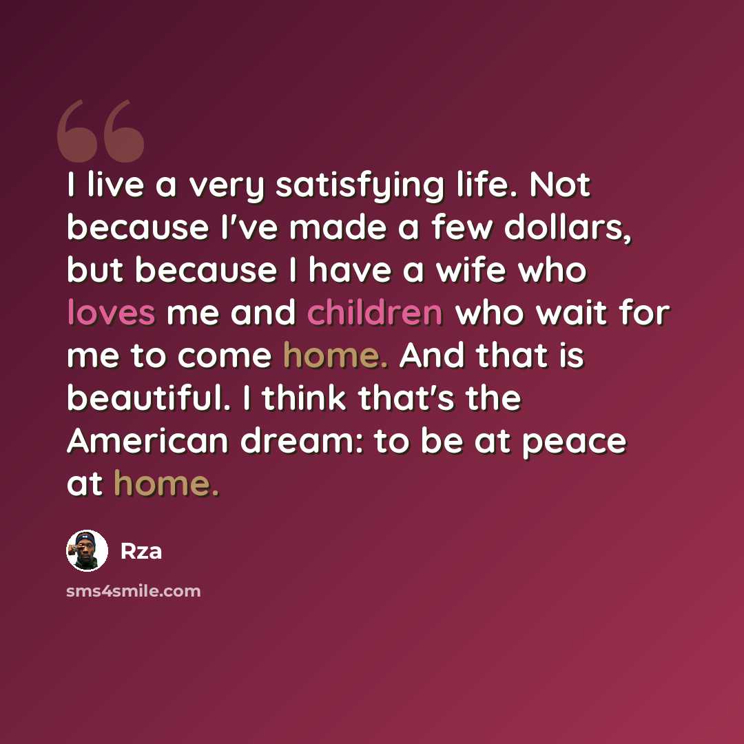 “I live a very satisfying life. Not because I've made a few dollars, but because I have a wife who loves me and children who wait for me to come home. And that is beautiful. I think that's the American dream: to be at peace at home.” quote by Rza
