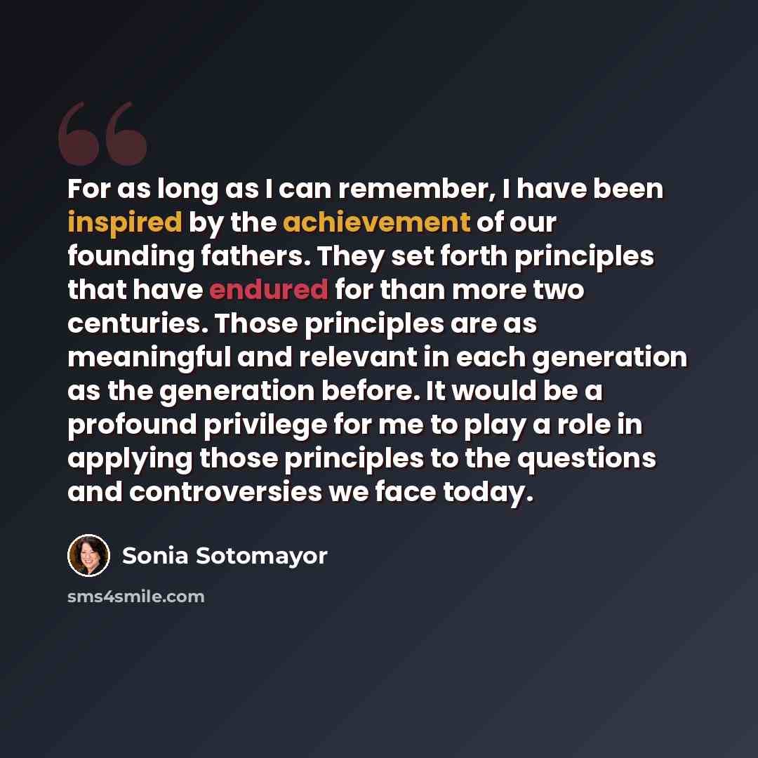 “For as long as I can remember, I have been inspired by the achievement of our founding fathers. They set forth principles that have endured for than more two centuries. Those principles are as meaningful and relevant in each generation as the generation before. It would be a profound privilege for…” quote by Sonia Sotomayor