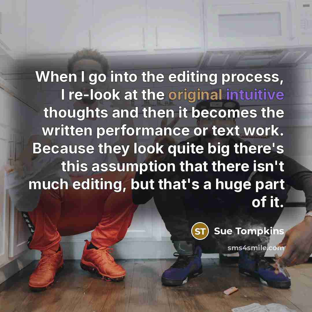 “When I go into the editing process, I re-look at the original intuitive thoughts and then it becomes the written performance or text work. Because they look quite big there's this assumption that there isn't much editing, but that's a huge part of it.” quote by Sue Tompkins