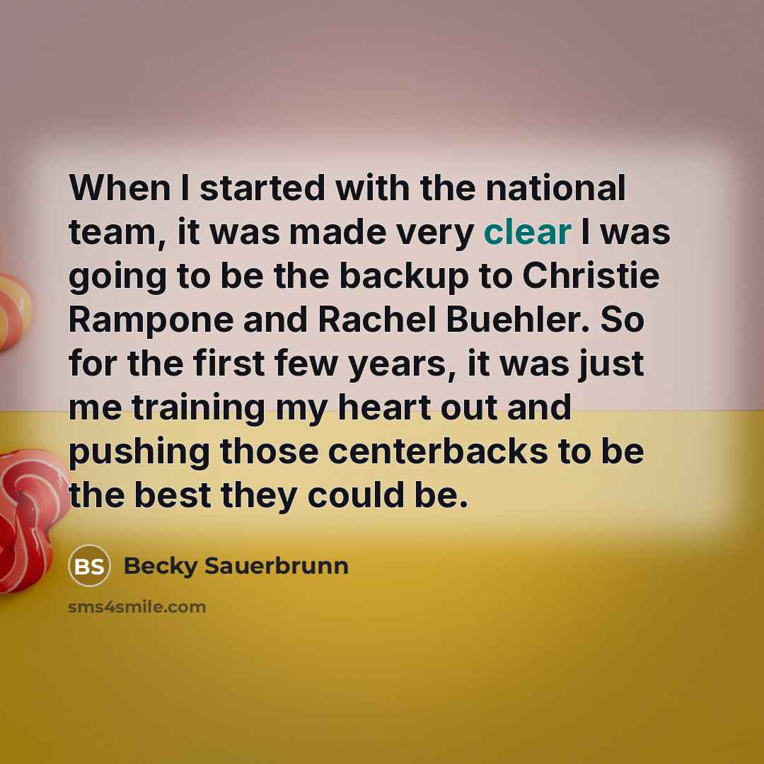 “When I started with the national team, it was made very clear I was going to be the backup to Christie Rampone and Rachel Buehler. So for the first few years, it was just me training my heart out and pushing those centerbacks to be the best they could be.” quote by Becky Sauerbrunn