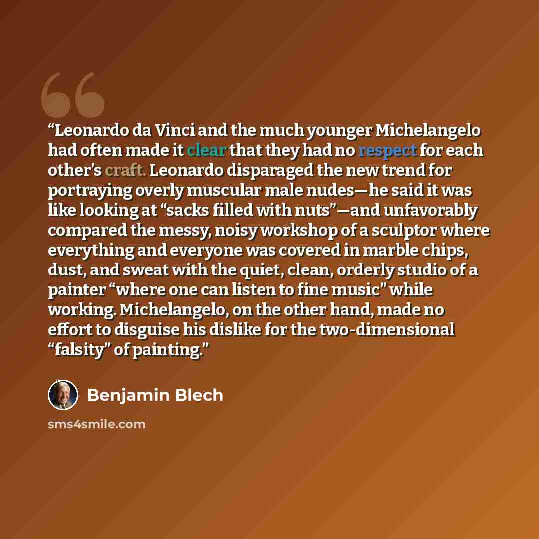 “Leonardo da Vinci and the much younger Michelangelo had often made it clear that they had no respect for each other’s craft. Leonardo disparaged the new trend for portraying overly muscular male nudes—he said it was like looking at “sacks filled with nuts”—and unfavorably compared the messy, noisy…” quote by Benjamin Blech