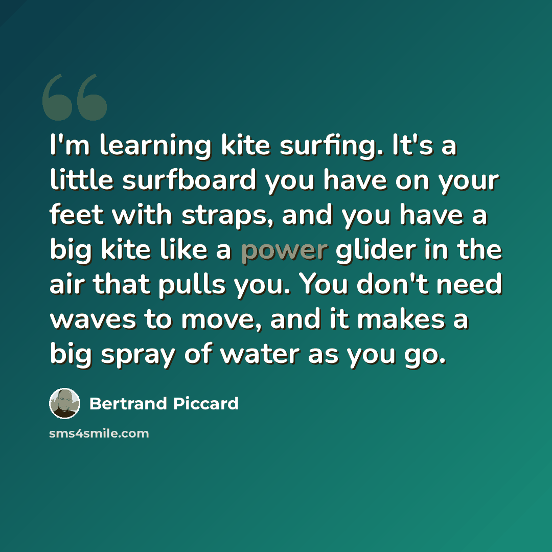 “I'm learning kite surfing. It's a little surfboard you have on your feet with straps, and you have a big kite like a power glider in the air that pulls you. You don't need waves to move, and it makes a big spray of water as you go.” quote by Bertrand Piccard