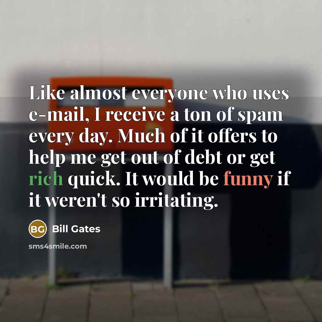 “Like almost everyone who uses e-mail, I receive a ton of spam every day. Much of it offers to help me get out of debt or get rich quick. It would be funny if it weren't so irritating.” quote by Bill Gates