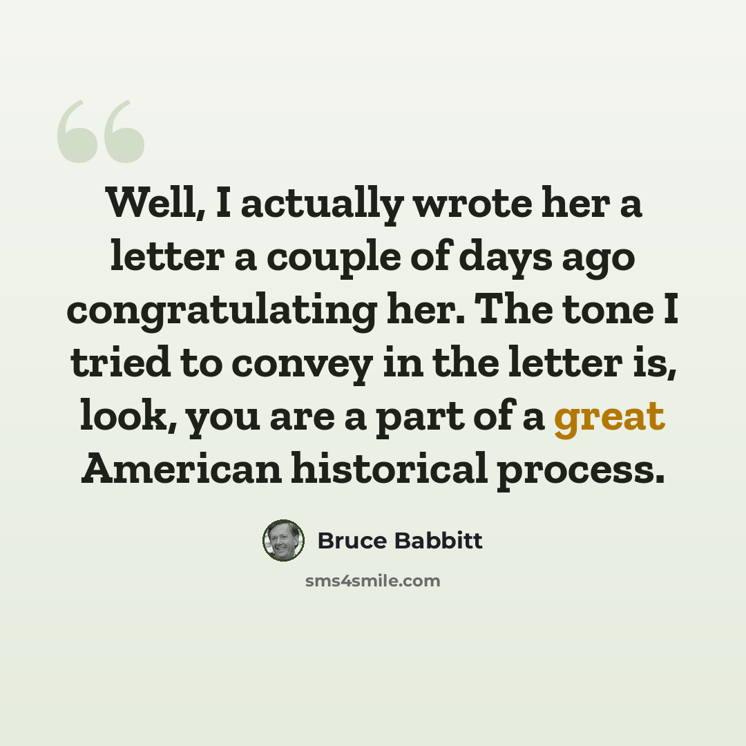 “Well, I actually wrote her a letter a couple of days ago congratulating her. The tone I tried to convey in the letter is, look, you are a part of a great American historical process.” quote by Bruce Babbitt
