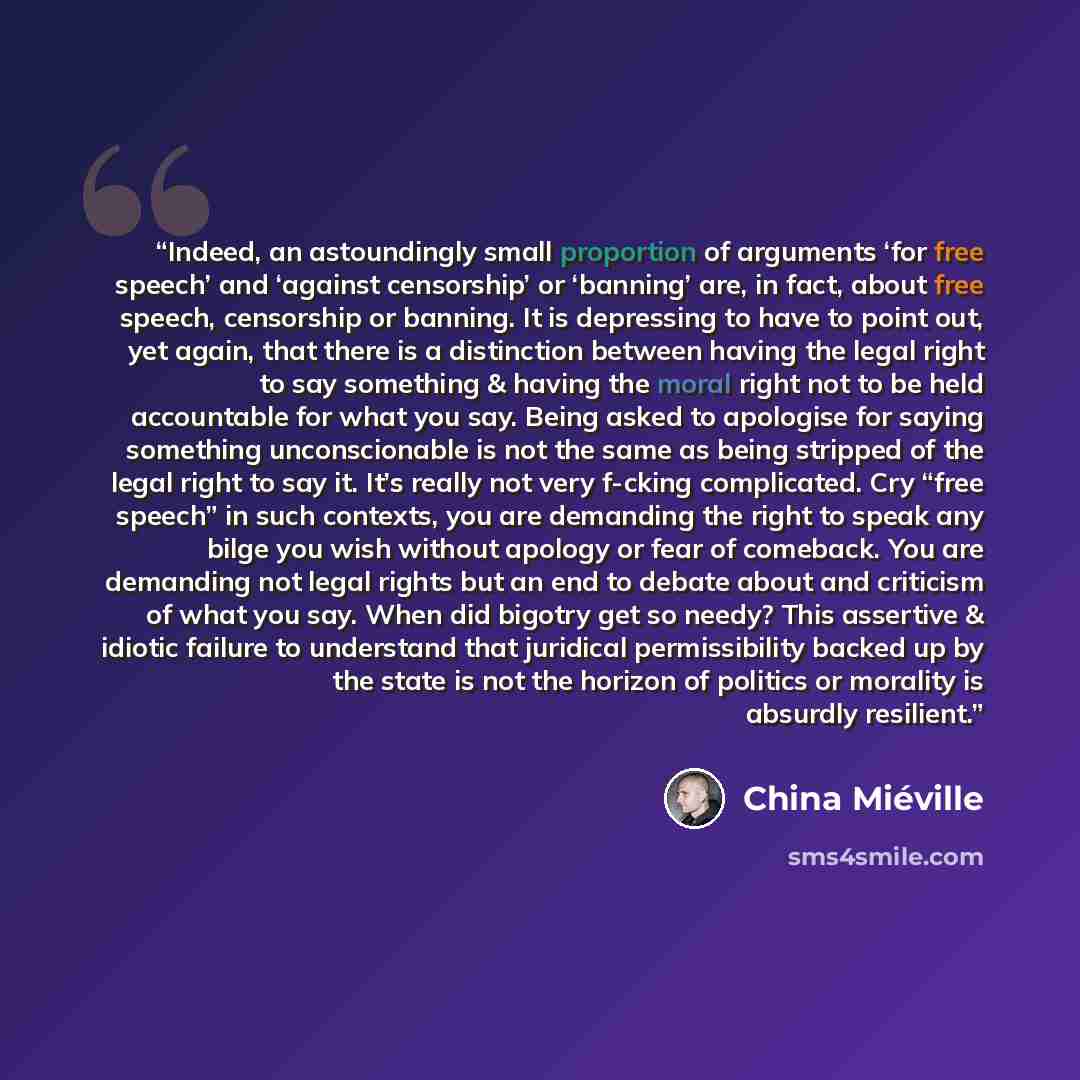 “Indeed, an astoundingly small proportion of arguments ‘for free speech’ and ‘against censorship’ or ‘banning’ are, in fact, about free speech, censorship or banning. It is depressing to have to point out, yet again, that there is a distinction between having the legal right to say something &…” quote by China Miéville