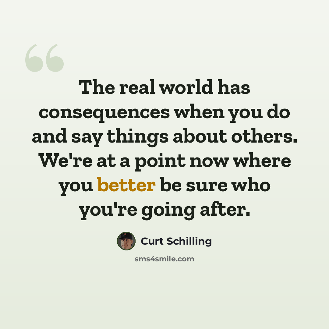 “The real world has consequences when you do and say things about others. We're at a point now where you better be sure who you're going after.” quote by Curt Schilling