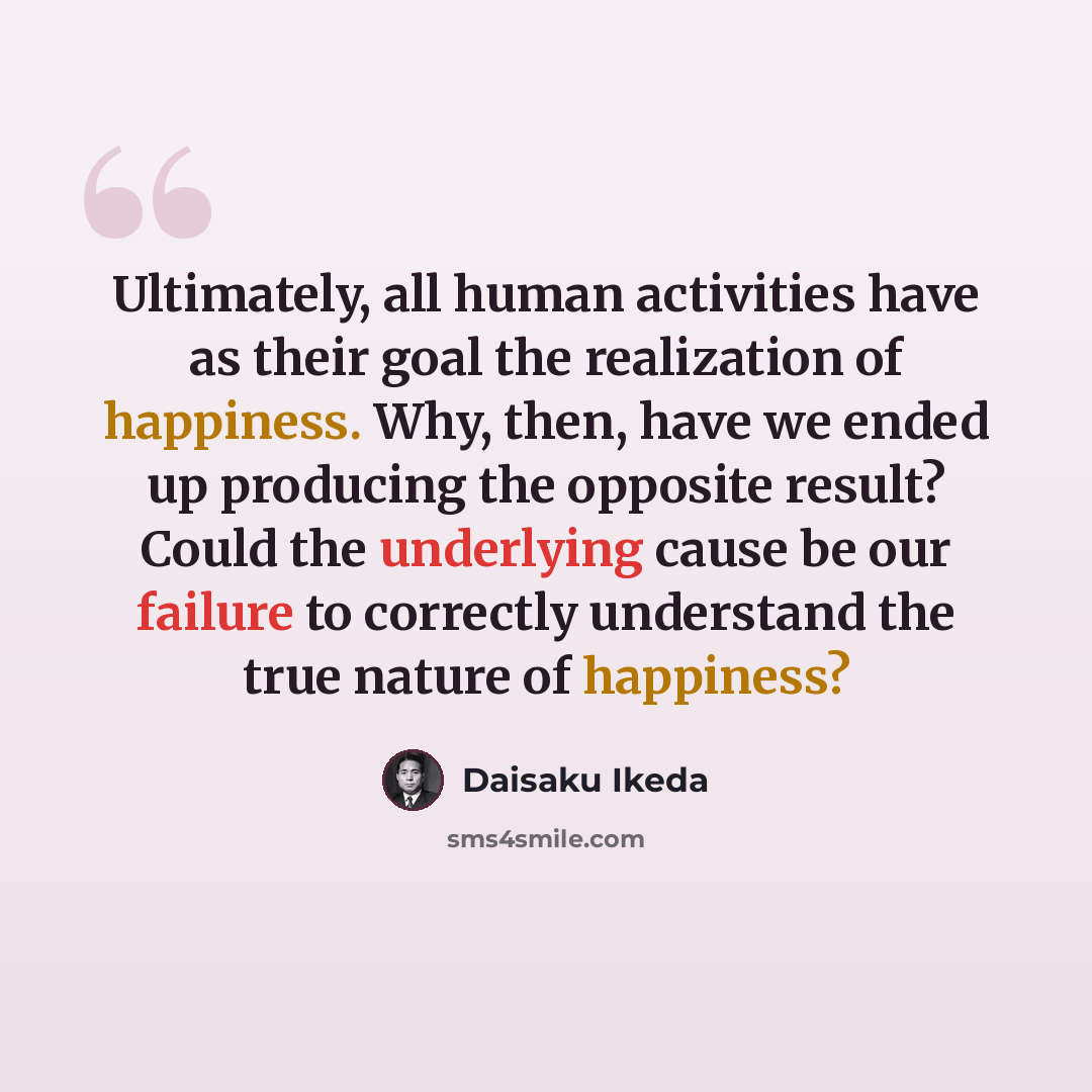 “Ultimately, all human activities have as their goal the realization of happiness. Why, then, have we ended up producing the opposite result? Could the underlying cause be our failure to correctly understand the true nature of happiness?” quote by Daisaku Ikeda