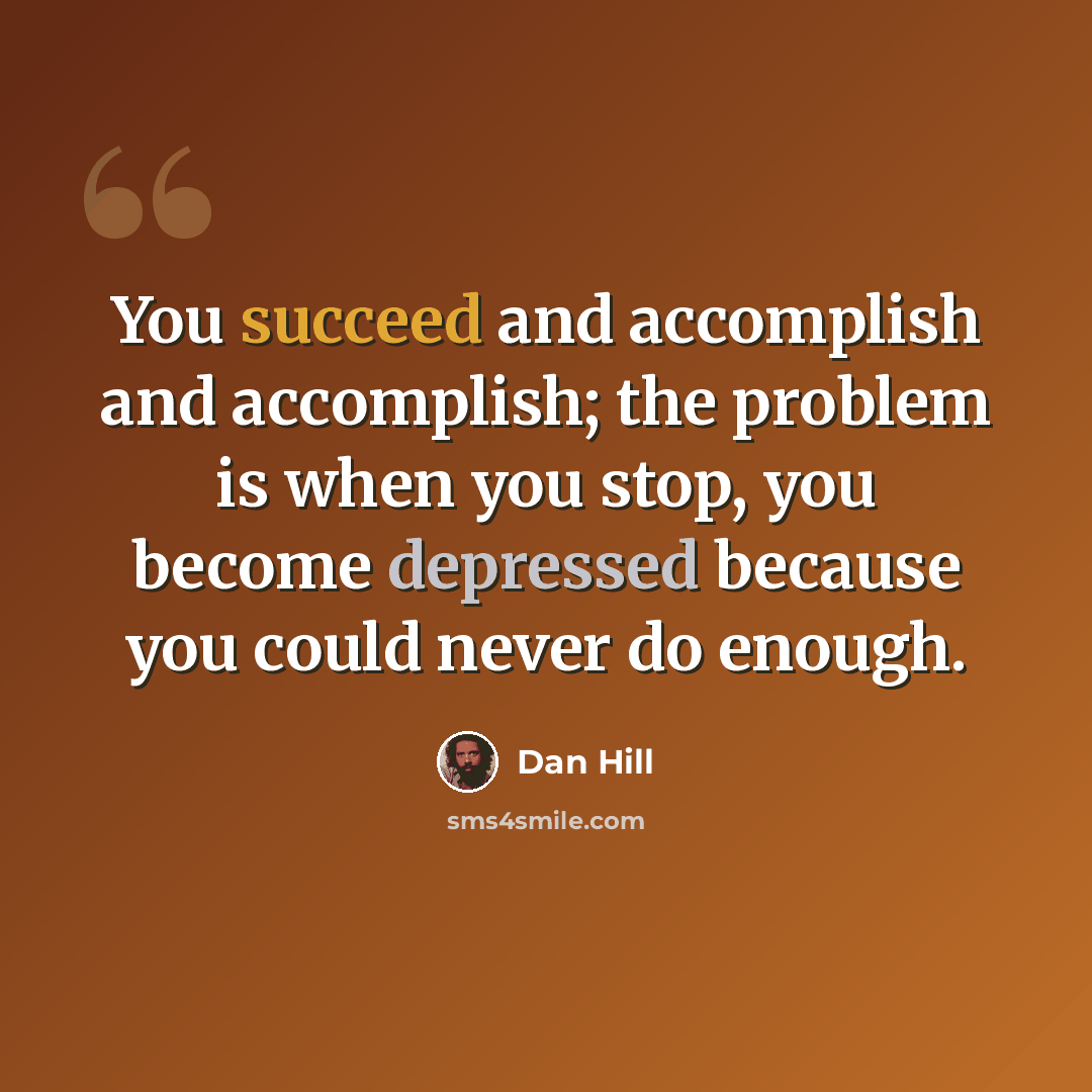 “You succeed and accomplish and accomplish; the problem is when you stop, you become depressed because you could never do enough.” quote by Dan Hill