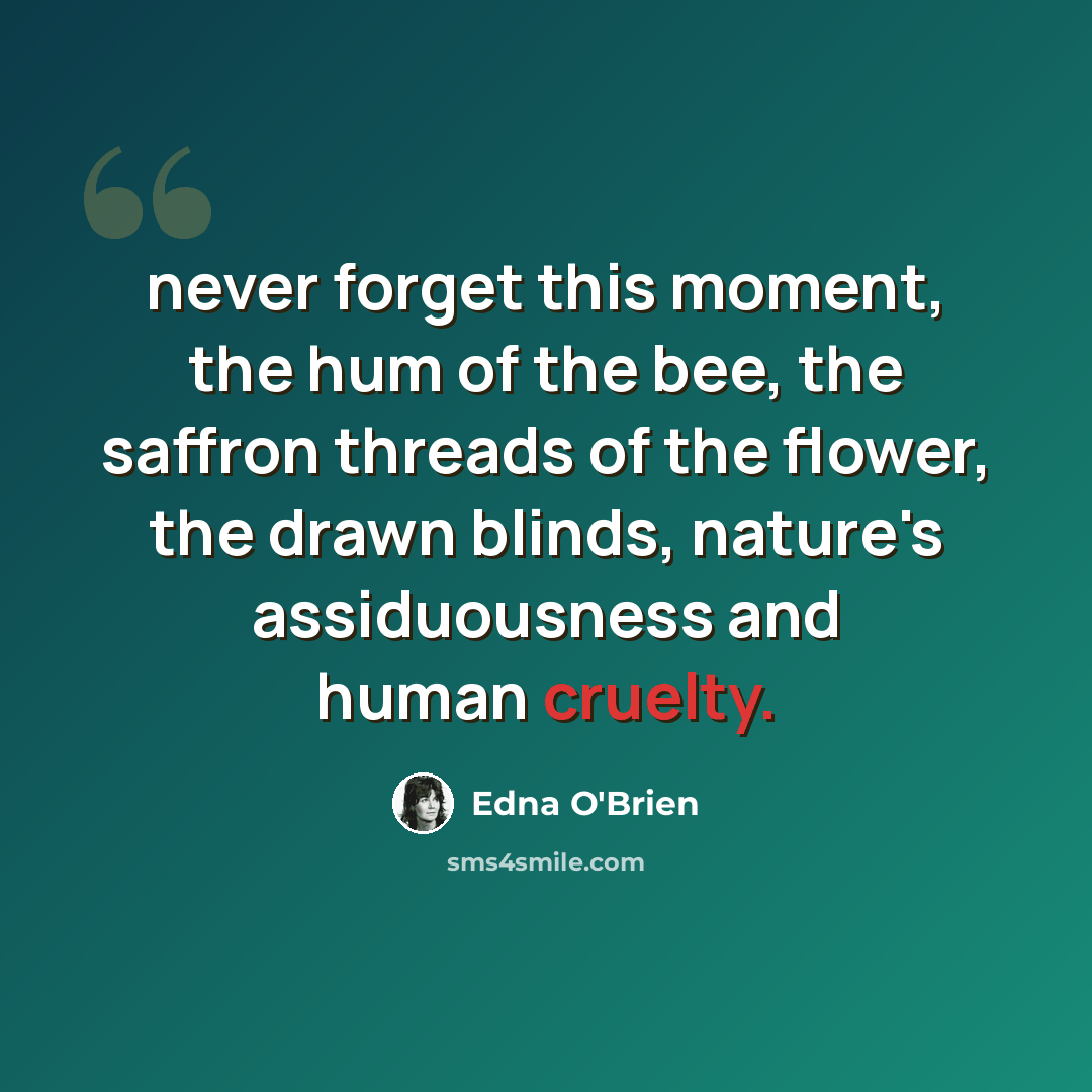 “never forget this moment, the hum of the bee, the saffron threads of the flower, the drawn blinds, nature's assiduousness and human cruelty.” quote by Edna O'Brien