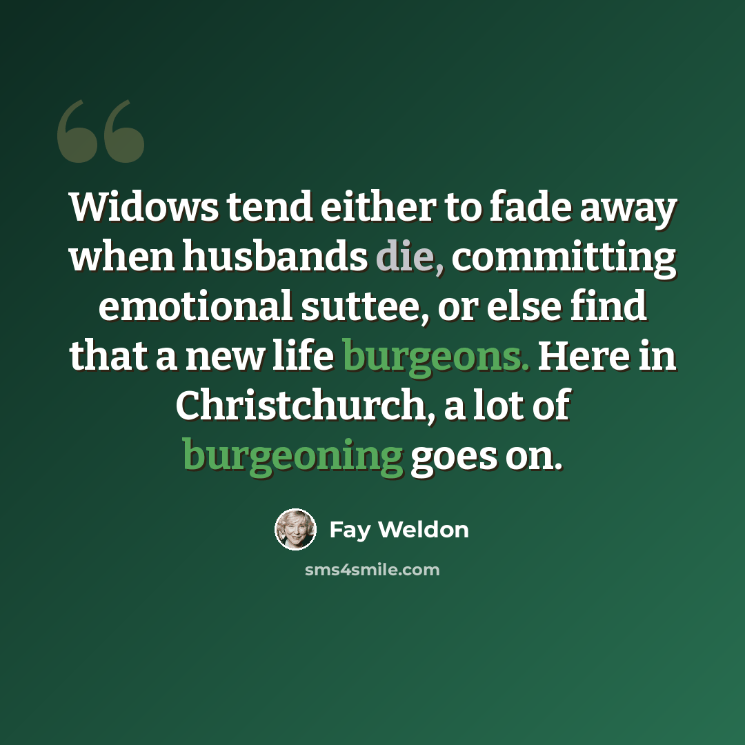 “Widows tend either to fade away when husbands die, committing emotional suttee, or else find that a new life burgeons. Here in Christchurch, a lot of burgeoning goes on.” quote by Fay Weldon