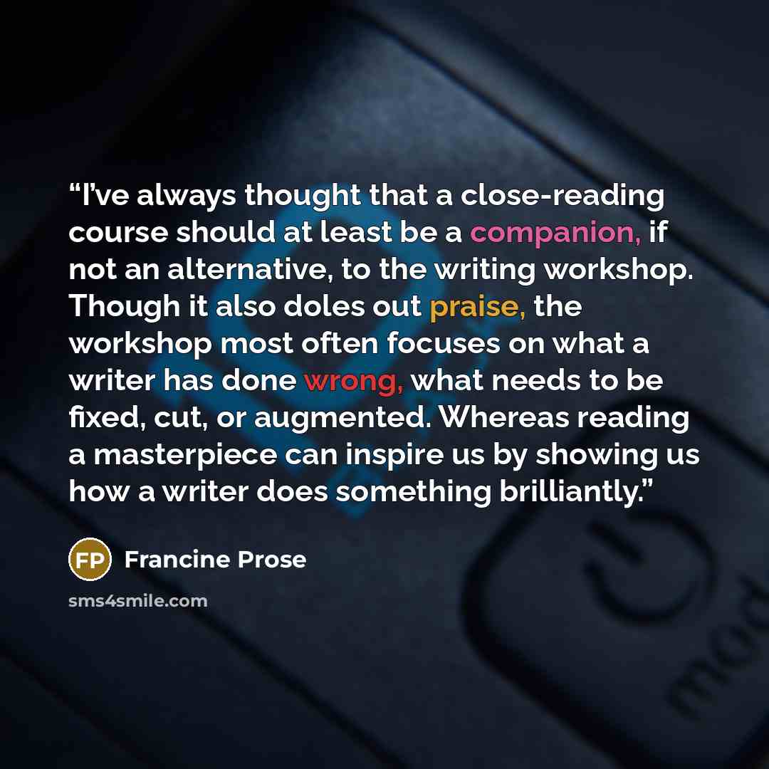 “I’ve always thought that a close-reading course should at least be a companion, if not an alternative, to the writing workshop. Though it also doles out praise, the workshop most often focuses on what a writer has done wrong, what needs to be fixed, cut, or augmented. Whereas reading a masterpiece…” quote by Francine Prose