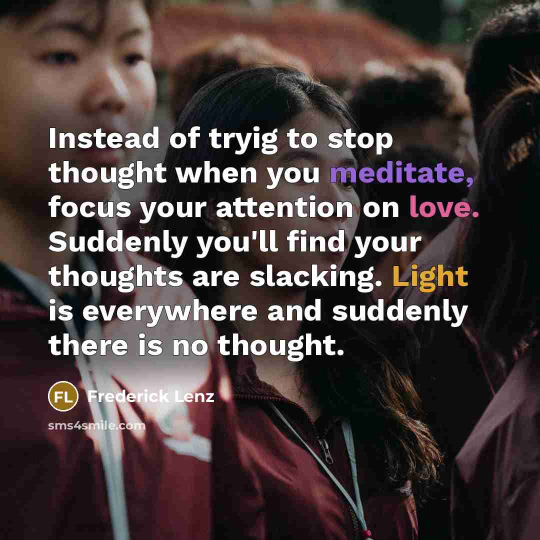 “Instead of tryig to stop thought when you meditate, focus your attention on love. Suddenly you'll find your thoughts are slacking. Light is everywhere and suddenly there is no thought.” quote by Frederick Lenz