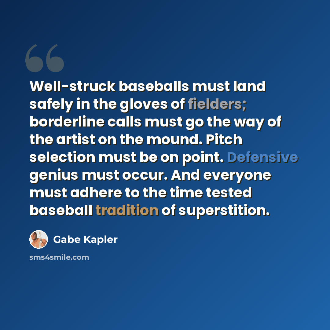 “Well-struck baseballs must land safely in the gloves of fielders; borderline calls must go the way of the artist on the mound. Pitch selection must be on point. Defensive genius must occur. And everyone must adhere to the time tested baseball tradition of superstition.” quote by Gabe Kapler