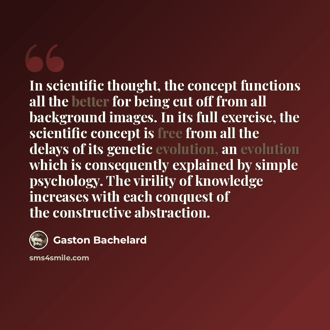 “In scientific thought, the concept functions all the better for being cut off from all background images. In its full exercise, the scientific concept is free from all the delays of its genetic evolution, an evolution which is consequently explained by simple psychology. The virility of knowledge…” quote by Gaston Bachelard