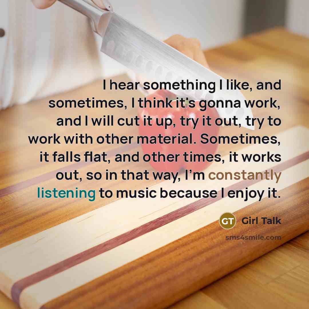 “I hear something I like, and sometimes, I think it's gonna work, and I will cut it up, try it out, try to work with other material. Sometimes, it falls flat, and other times, it works out, so in that way, I'm constantly listening to music because I enjoy it.” quote by Girl Talk
