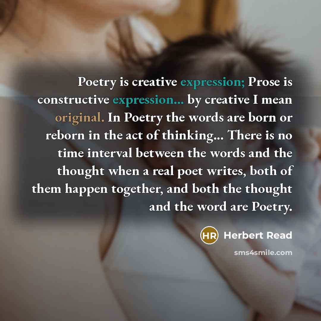 “Poetry is creative expression; Prose is constructive expression... by creative I mean original. In Poetry the words are born or reborn in the act of thinking... There is no time interval between the words and the thought when a real poet writes, both of them happen together, and both the thought…” quote by Herbert Read