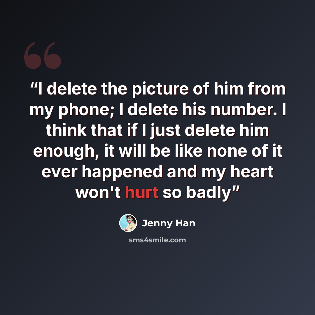 “I delete the picture of him from my phone; I delete his number. I think that if I just delete him enough, it will be like none of it ever happened and my heart won't hurt so badly” quote by Jenny Han