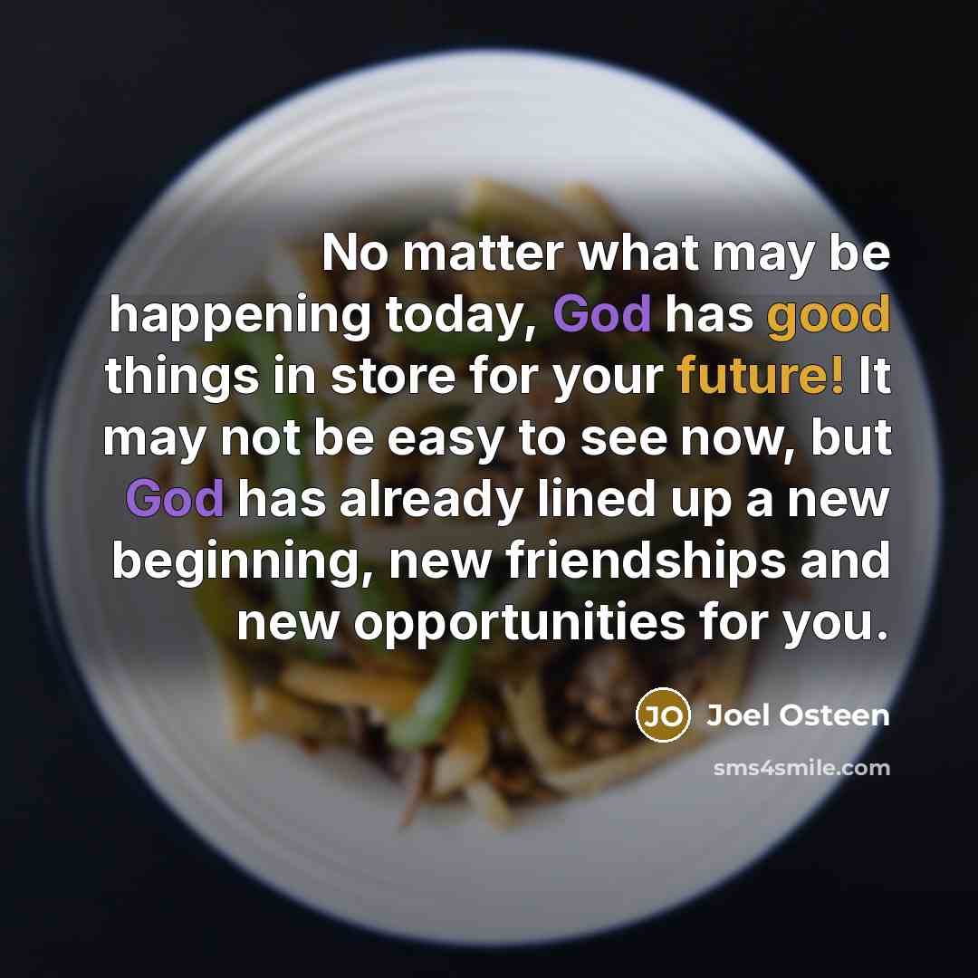 “No matter what may be happening today, God has good things in store for your future! It may not be easy to see now, but God has already lined up a new beginning, new friendships and new opportunities for you.” quote by Joel Osteen