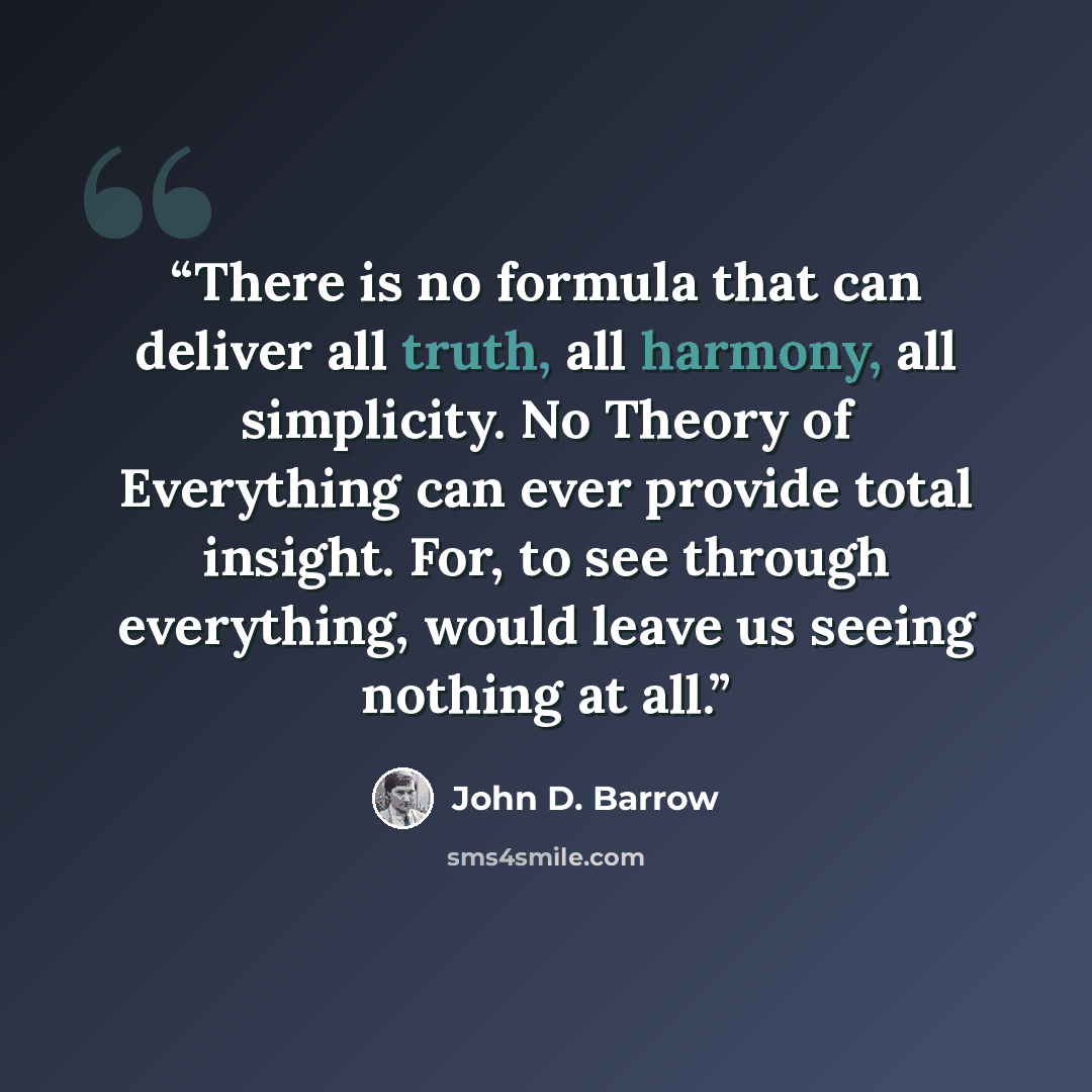 “There is no formula that can deliver all truth, all harmony, all simplicity. No Theory of Everything can ever provide total insight. For, to see through everything, would leave us seeing nothing at all.” quote by John D. Barrow