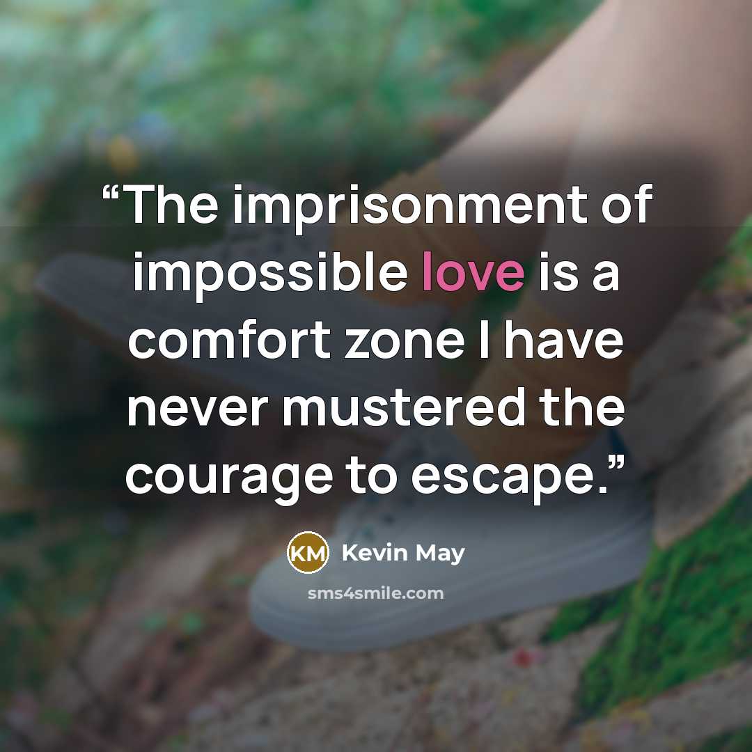 “The imprisonment of impossible love is a comfort zone I have never mustered the courage to escape.” quote by Kevin May