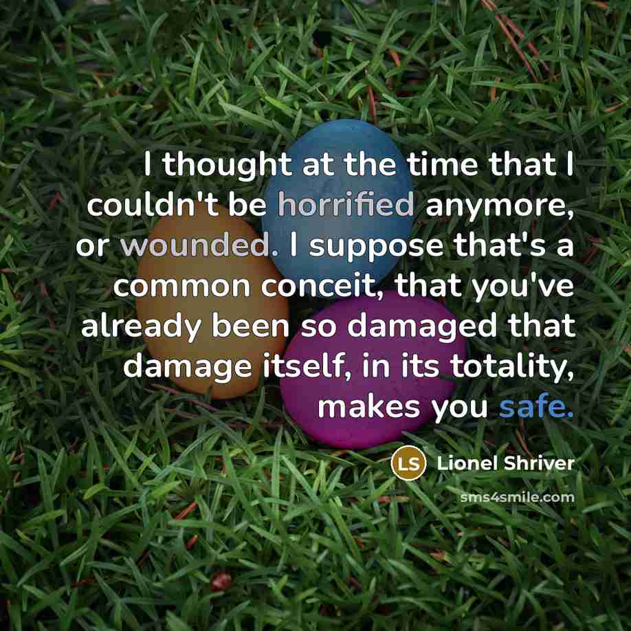 “I thought at the time that I couldn't be horrified anymore, or wounded. I suppose that's a common conceit, that you've already been so damaged that damage itself, in its totality, makes you safe.” quote by Lionel Shriver