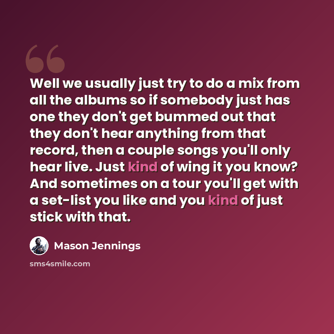 “Well we usually just try to do a mix from all the albums so if somebody just has one they don't get bummed out that they don't hear anything from that record, then a couple songs you'll only hear live. Just kind of wing it you know? And sometimes on a tour you'll get with a set-list you like and…” quote by Mason Jennings