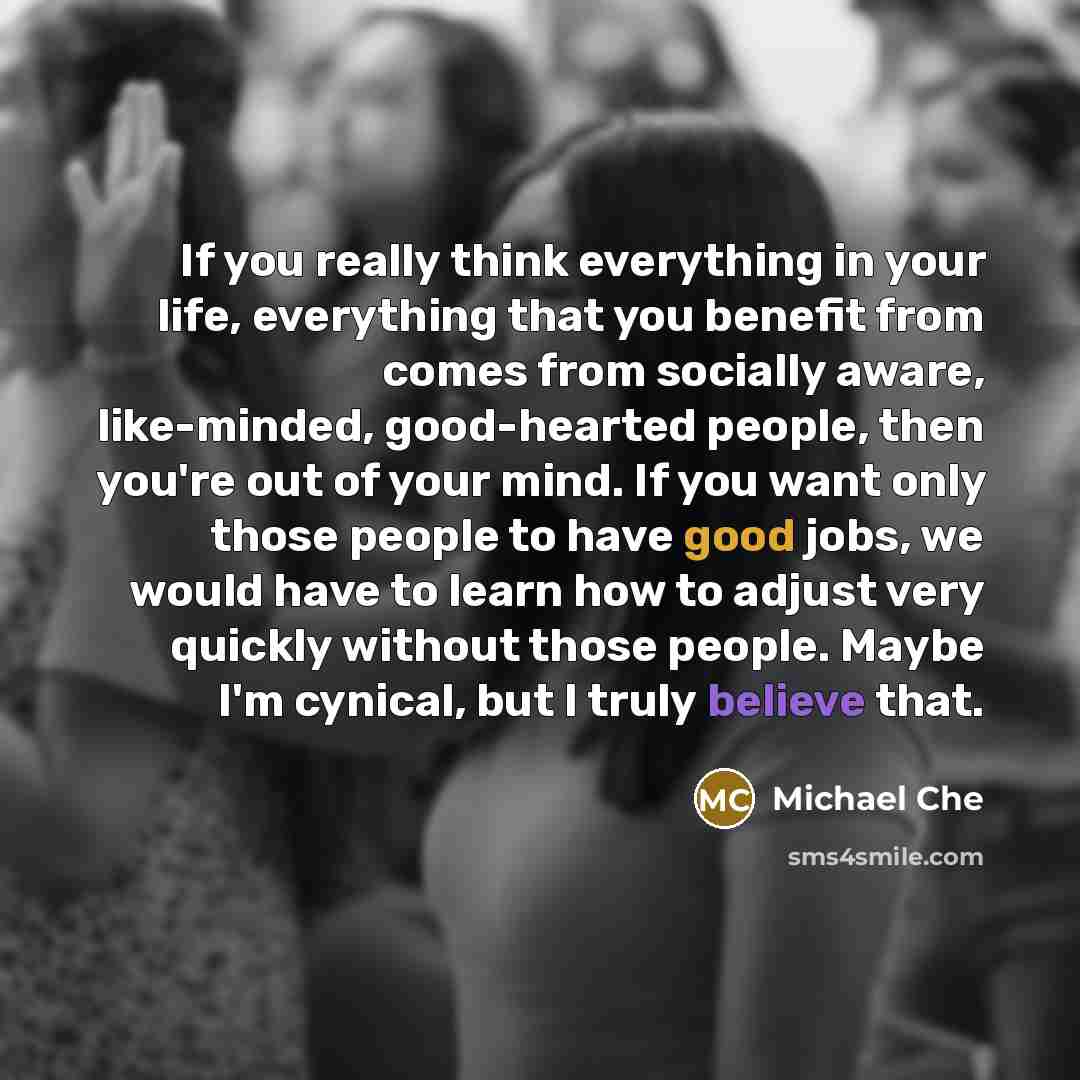 “If you really think everything in your life, everything that you benefit from comes from socially aware, like-minded, good-hearted people, then you're out of your mind. If you want only those people to have good jobs, we would have to learn how to adjust very quickly without those people. Maybe…” quote by Michael Che