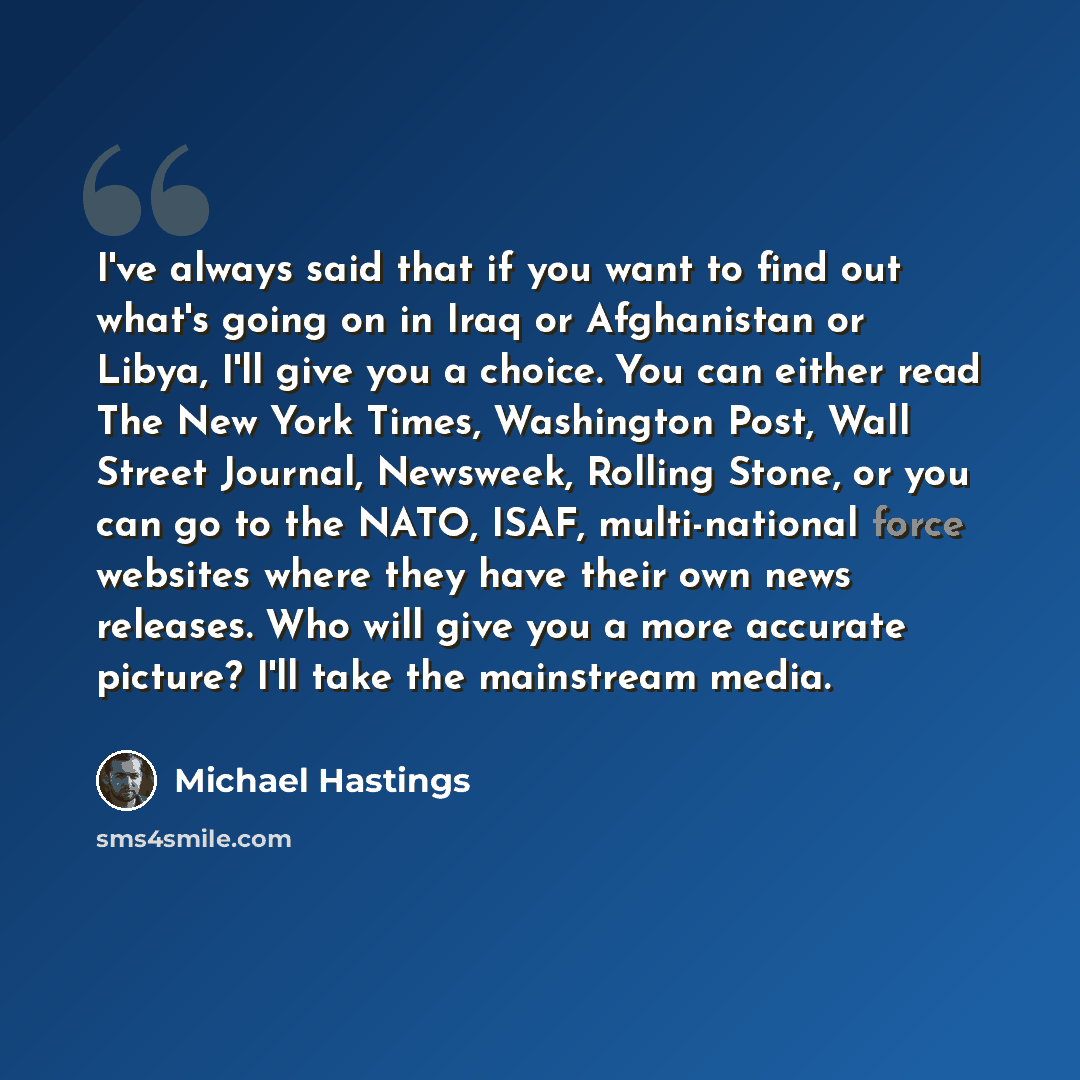“I've always said that if you want to find out what's going on in Iraq or Afghanistan or Libya, I'll give you a choice. You can either read The New York Times, Washington Post, Wall Street Journal, Newsweek, Rolling Stone, or you can go to the NATO, ISAF, multi-national force websites where they…” quote by Michael Hastings