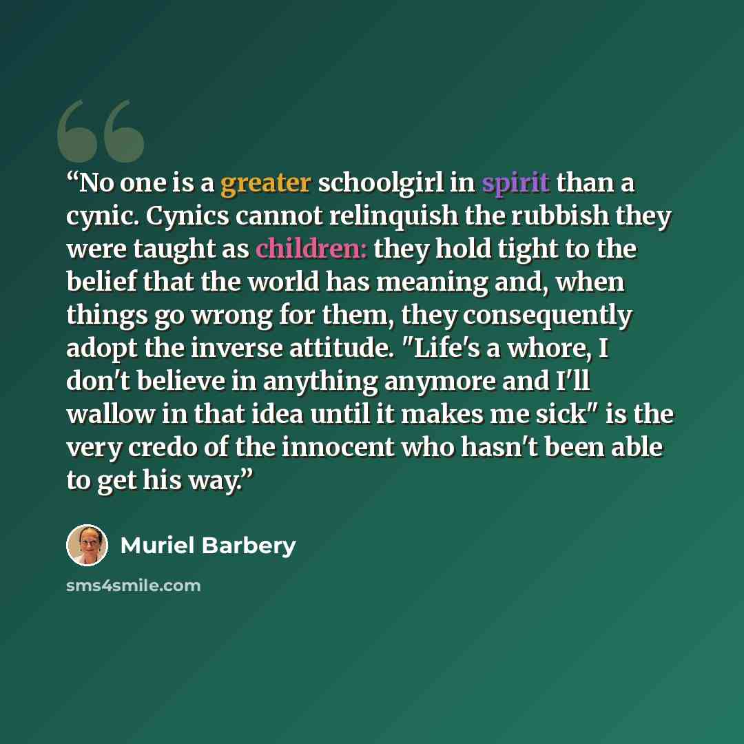 “No one is a greater schoolgirl in spirit than a cynic. Cynics cannot relinquish the rubbish they were taught as children: they hold tight to the belief that the world has meaning and, when things go wrong for them, they consequently adopt the inverse attitude. "Life's a whore, I don't believe in…” quote by Muriel Barbery