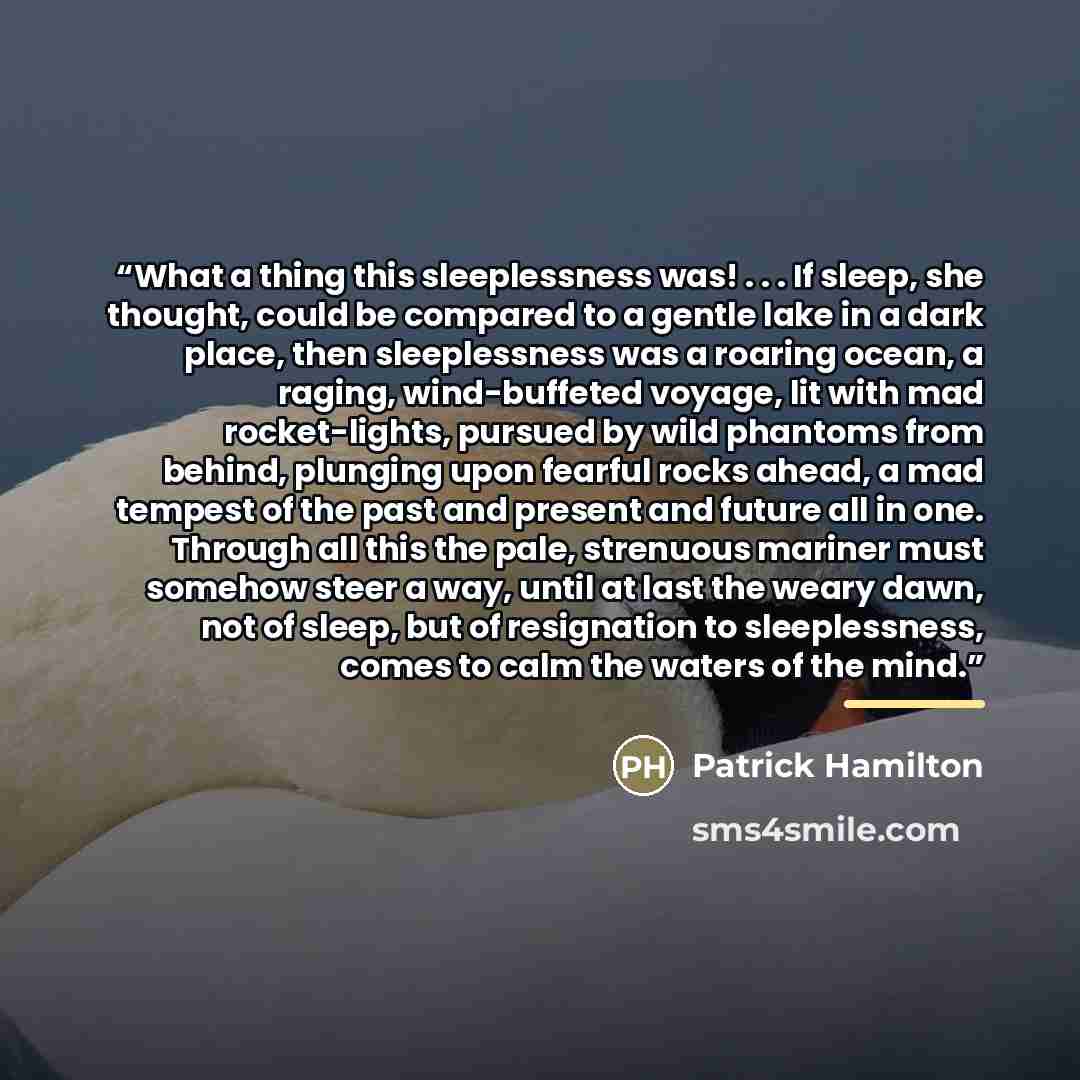 “What a thing this sleeplessness was! . . . If sleep, she thought, could be compared to a gentle lake in a dark place, then sleeplessness was a roaring ocean, a raging, wind-buffeted voyage, lit with mad rocket-lights, pursued by wild phantoms from behind, plunging upon fearful rocks ahead, a mad…” quote by Patrick Hamilton