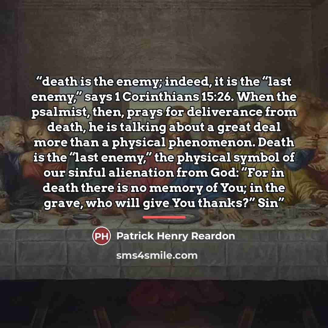 “death is the enemy; indeed, it is the “last enemy,” says 1 Corinthians 15:26. When the psalmist, then, prays for deliverance from death, he is talking about a great deal more than a physical phenomenon. Death is the “last enemy,” the physical symbol of our sinful alienation from God: “For in death…” quote by Patrick Henry Reardon