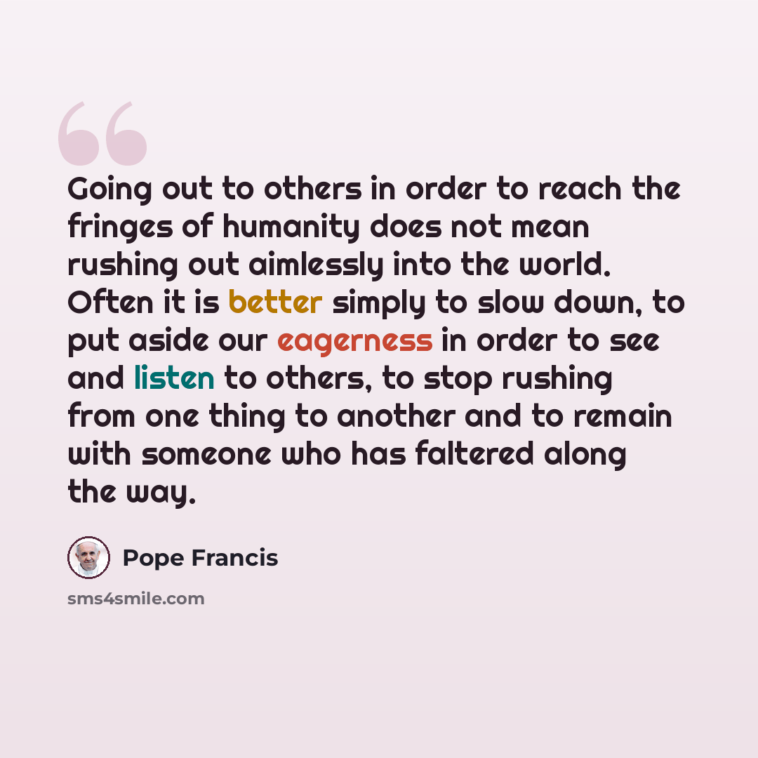 “Going out to others in order to reach the fringes of humanity does not mean rushing out aimlessly into the world. Often it is better simply to slow down, to put aside our eagerness in order to see and listen to others, to stop rushing from one thing to another and to remain with someone who has…” quote by Pope Francis