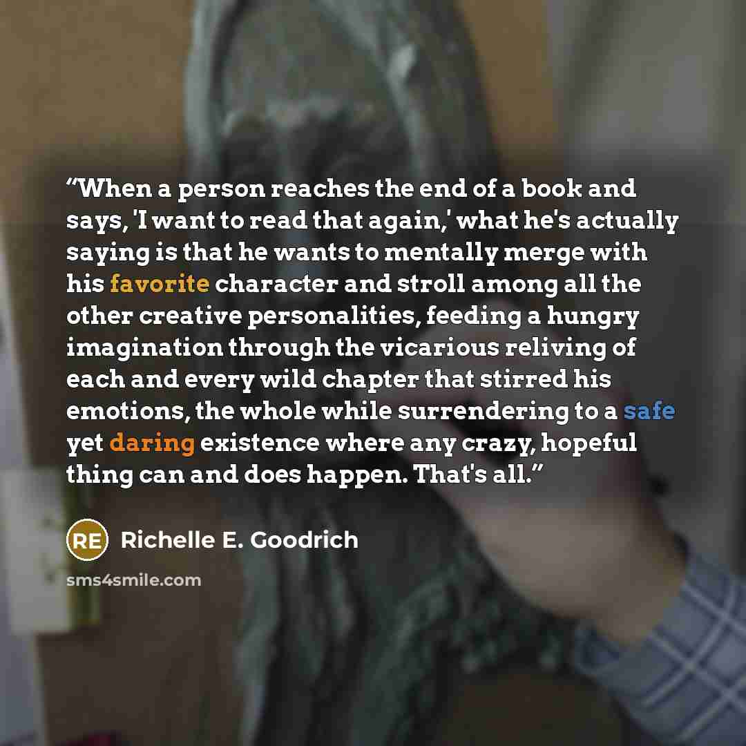 “When a person reaches the end of a book and says, 'I want to read that again,' what he's actually saying is that he wants to mentally merge with his favorite character and stroll among all the other creative personalities, feeding a hungry imagination through the vicarious reliving of each and…” quote by Richelle E. Goodrich