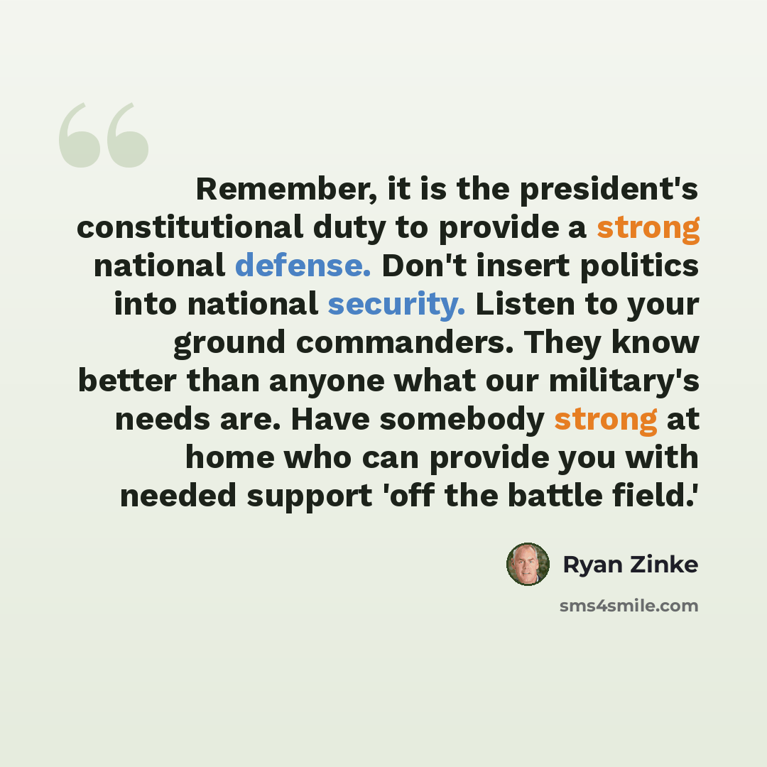 “Remember, it is the president's constitutional duty to provide a strong national defense. Don't insert politics into national security. Listen to your ground commanders. They know better than anyone what our military's needs are. Have somebody strong at home who can provide you with needed support…” quote by Ryan Zinke