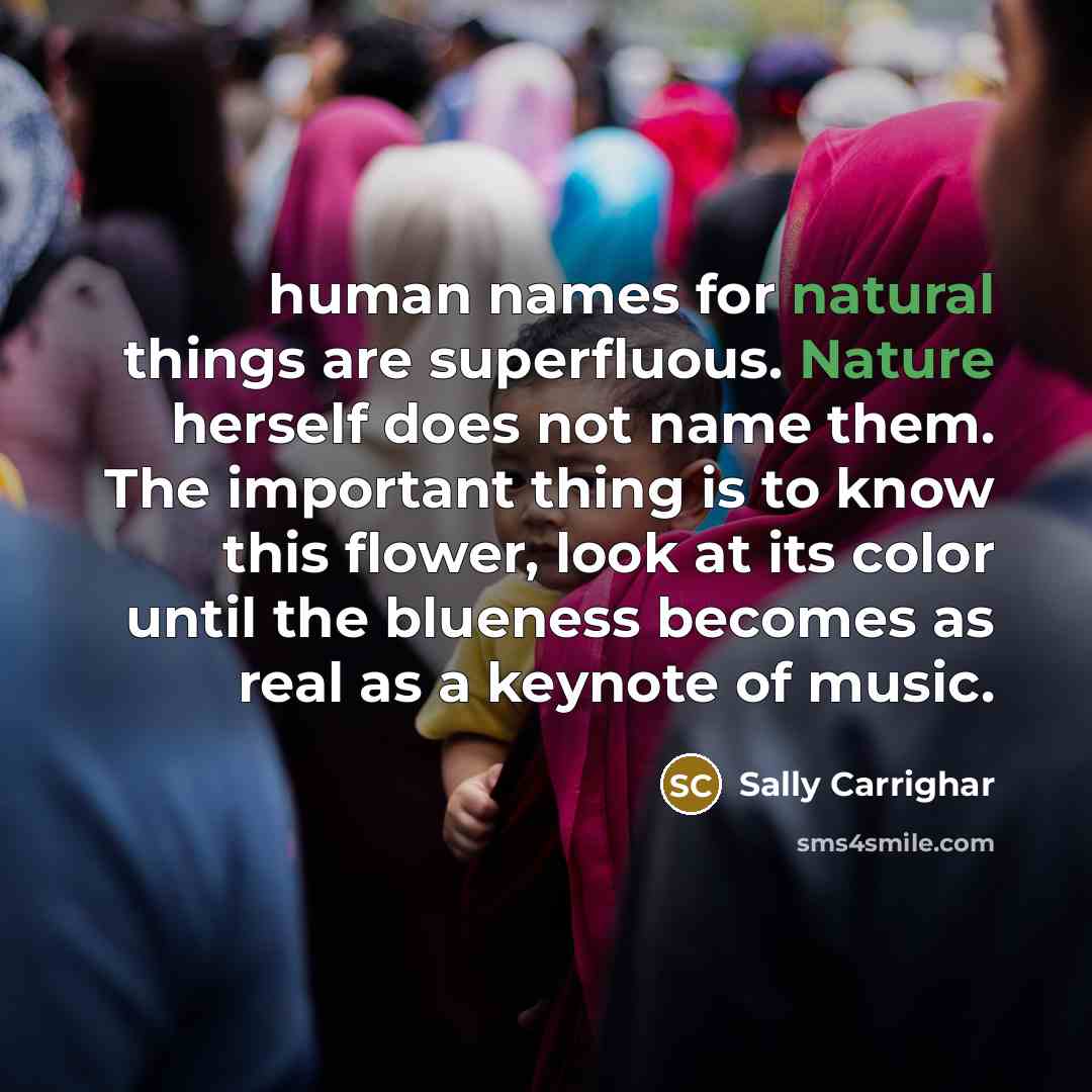 “human names for natural things are superfluous. Nature herself does not name them. The important thing is to know this flower, look at its color until the blueness becomes as real as a keynote of music.” quote by Sally Carrighar