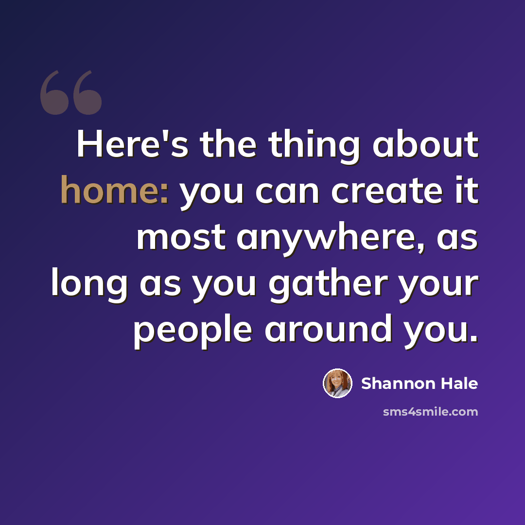 “Here's the thing about home: you can create it most anywhere, as long as you gather your people around you.” quote by Shannon Hale