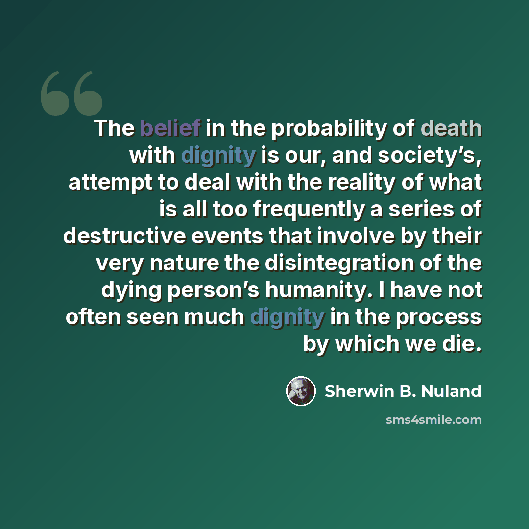 “The belief in the probability of death with dignity is our, and society’s, attempt to deal with the reality of what is all too frequently a series of destructive events that involve by their very nature the disintegration of the dying person’s humanity. I have not often seen much dignity in the…” quote by Sherwin B. Nuland