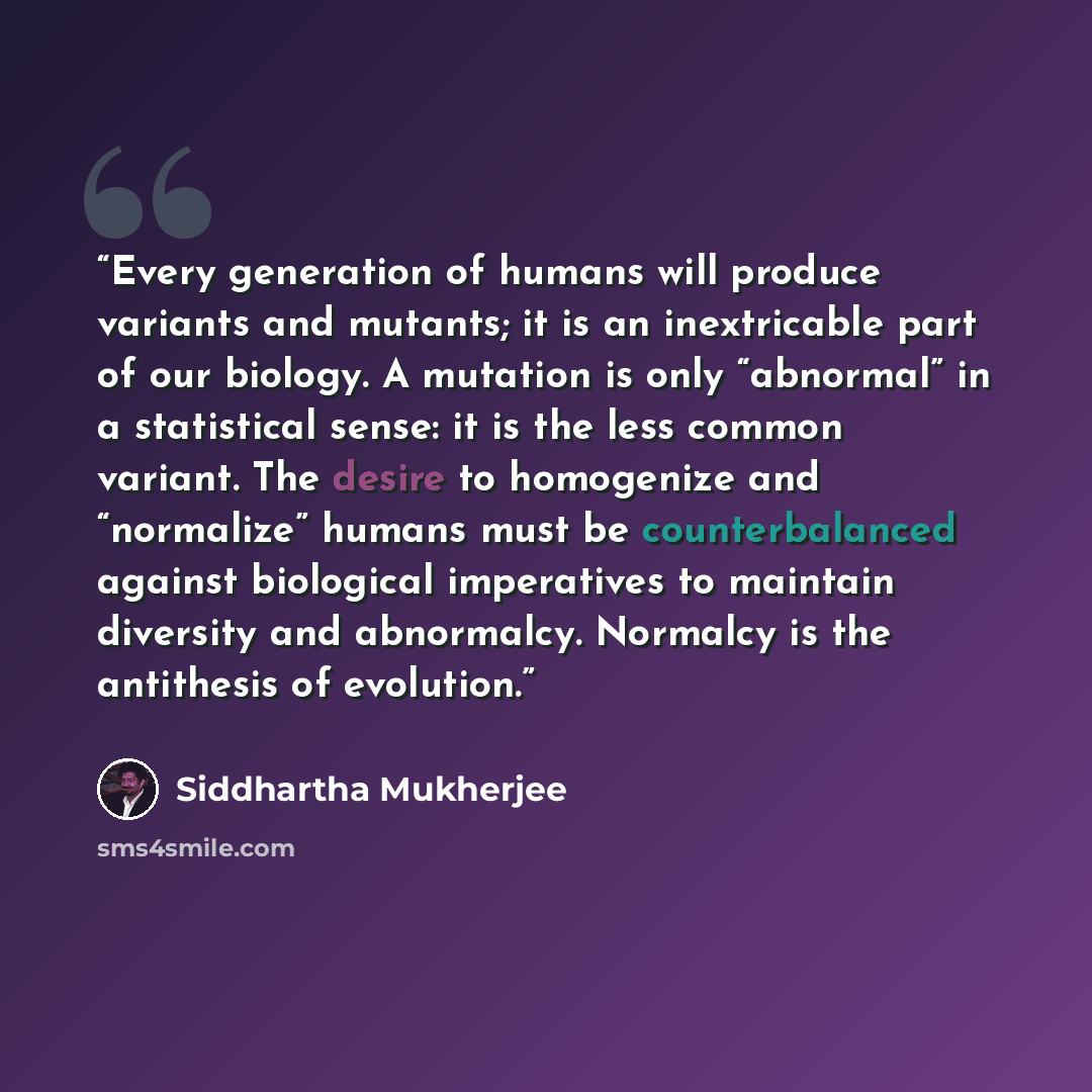 “Every generation of humans will produce variants and mutants; it is an inextricable part of our biology. A mutation is only “abnormal” in a statistical sense: it is the less common variant. The desire to homogenize and “normalize” humans must be counterbalanced against biological imperatives to…” quote by Siddhartha Mukherjee