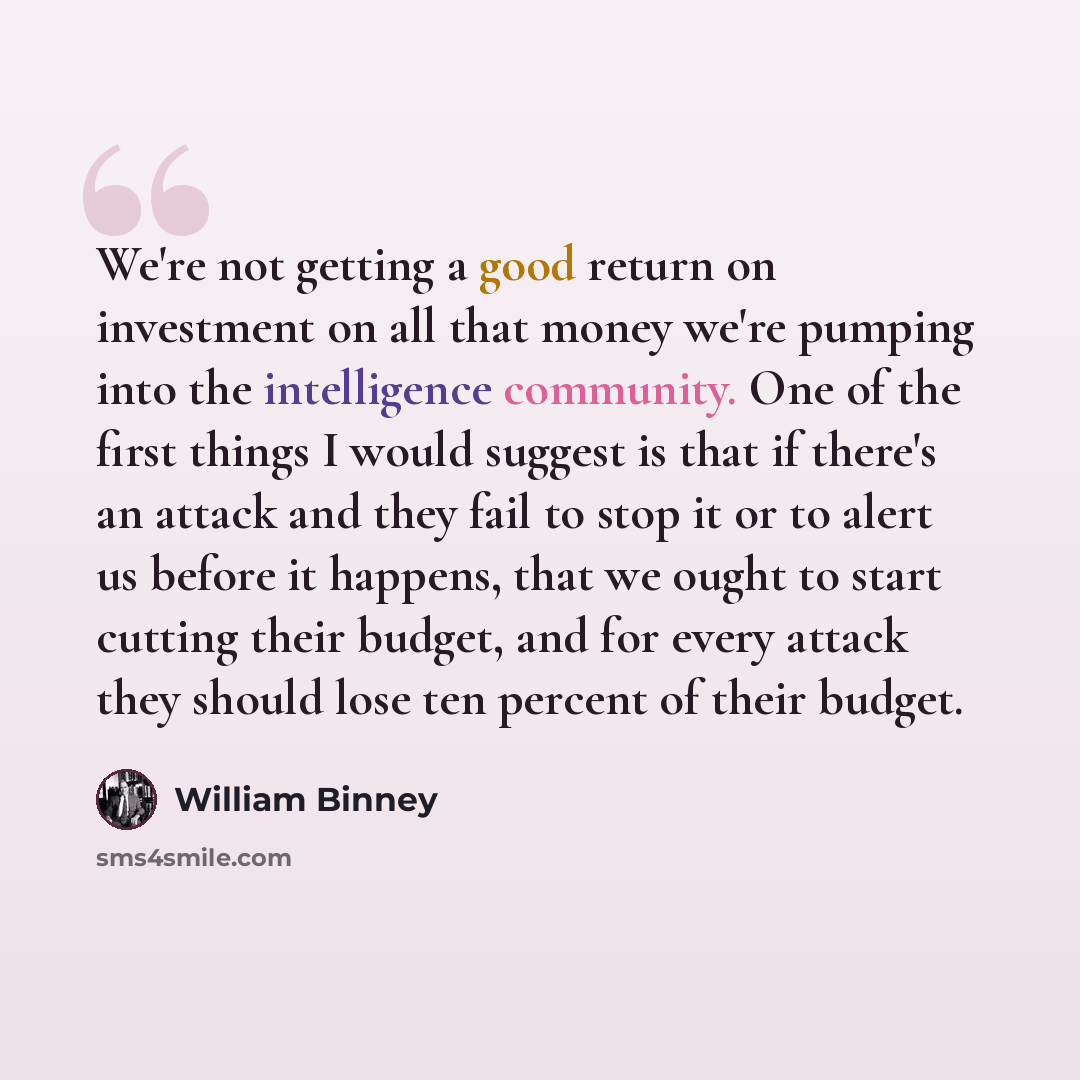“We're not getting a good return on investment on all that money we're pumping into the intelligence community. One of the first things I would suggest is that if there's an attack and they fail to stop it or to alert us before it happens, that we ought to start cutting their budget, and for every…” quote by William Binney