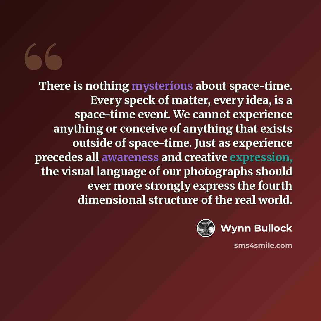 “There is nothing mysterious about space-time. Every speck of matter, every idea, is a space-time event. We cannot experience anything or conceive of anything that exists outside of space-time. Just as experience precedes all awareness and creative expression, the visual language of our photographs…” quote by Wynn Bullock