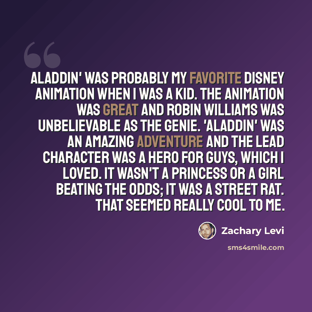 “Aladdin' was probably my favorite Disney animation when I was a kid. The animation was great and Robin Williams was unbelievable as the Genie. 'Aladdin' was an amazing adventure and the lead character was a hero for guys, which I loved. It wasn't a princess or a girl beating the odds; it was a…” quote by Zachary Levi