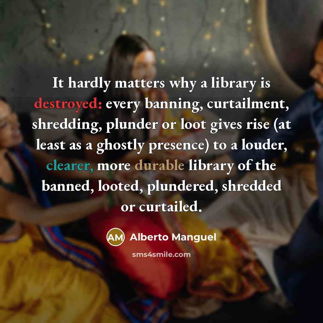 “It hardly matters why a library is destroyed: every banning, curtailment, shredding, plunder or loot gives rise (at least as a ghostly presence) to a louder, clearer, more durable library of the banned, looted, plundered, shredded or curtailed.” quote by Alberto Manguel