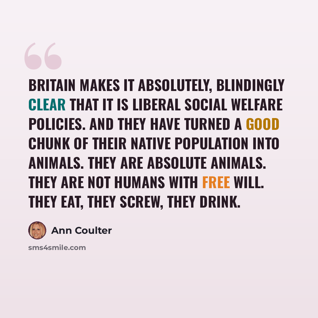 “Britain makes it absolutely, blindingly clear that it is liberal social welfare policies. And they have turned a good chunk of their native population into animals. They are absolute animals. They are not humans with free will. They eat, they screw, they drink.” quote by Ann Coulter