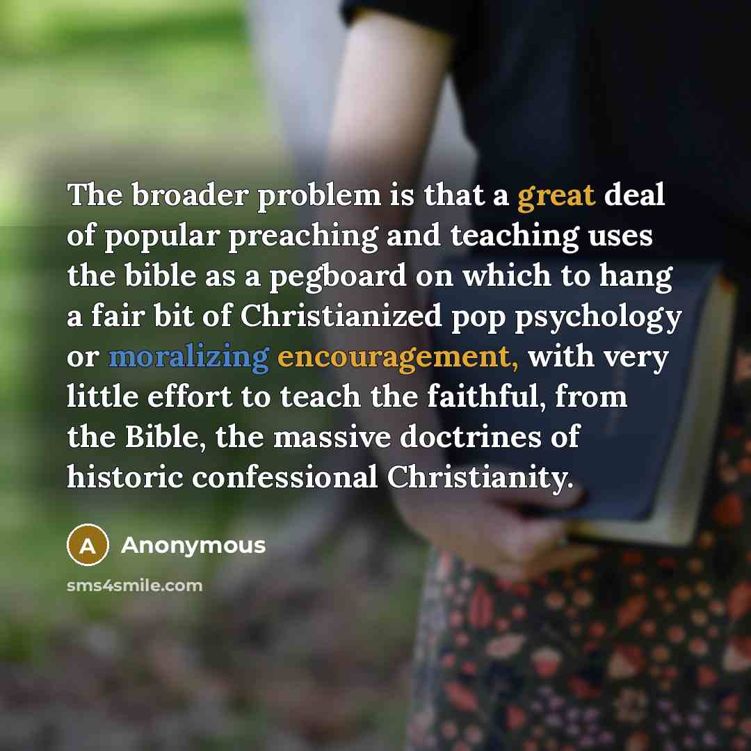 “The broader problem is that a great deal of popular preaching and teaching uses the bible as a pegboard on which to hang a fair bit of Christianized pop psychology or moralizing encouragement, with very little effort to teach the faithful, from the Bible, the massive doctrines of historic…” quote by Anonymous