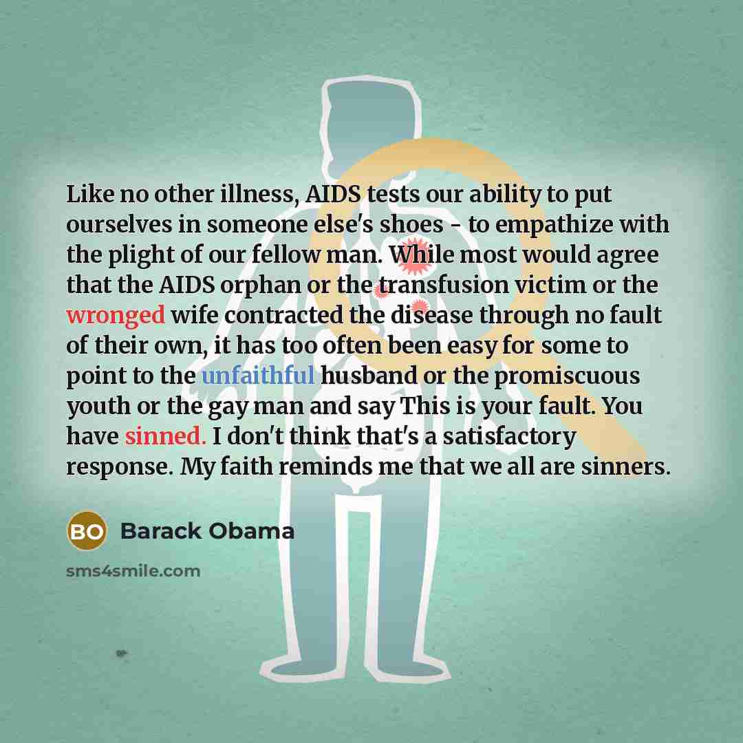 “Like no other illness, AIDS tests our ability to put ourselves in someone else's shoes - to empathize with the plight of our fellow man. While most would agree that the AIDS orphan or the transfusion victim or the wronged wife contracted the disease through no fault of their own, it has too often…” quote by Barack Obama