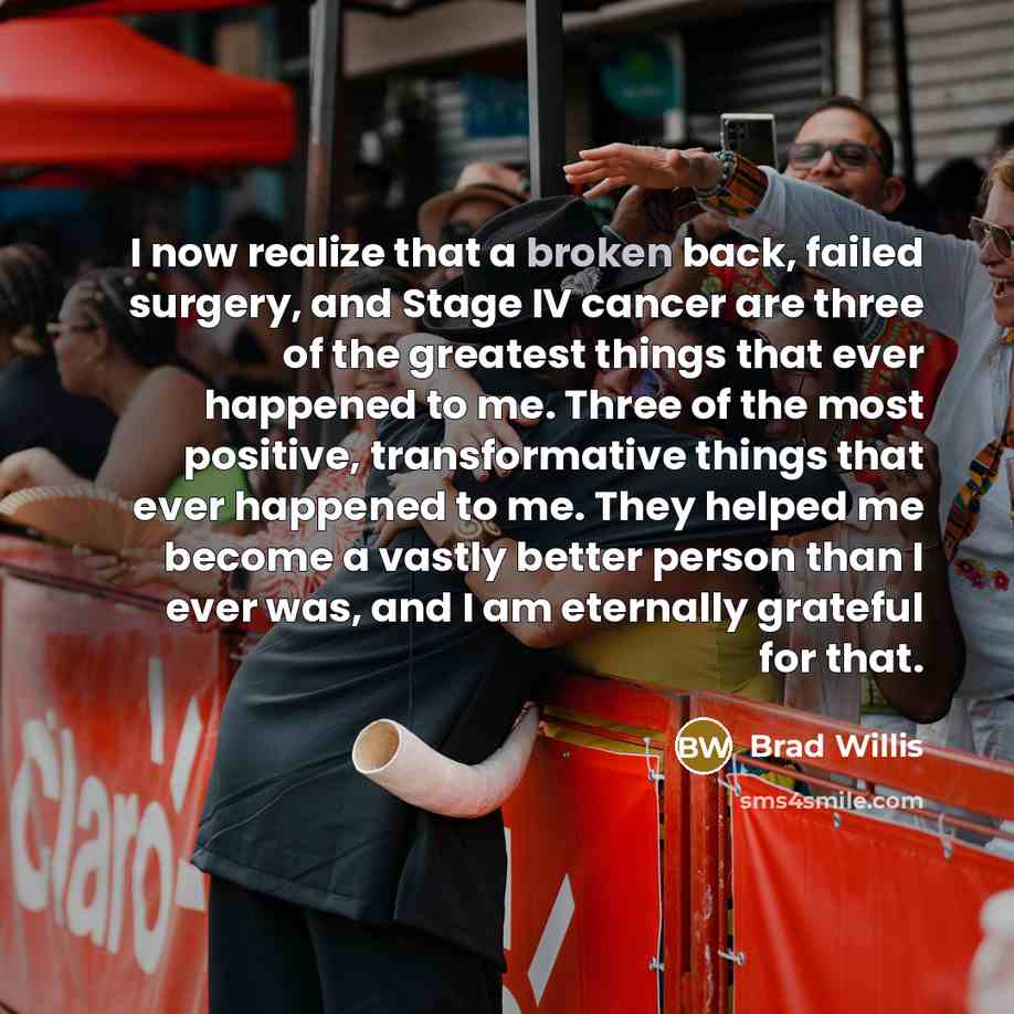 “I now realize that a broken back, failed surgery, and Stage IV cancer are three of the greatest things that ever happened to me. Three of the most positive, transformative things that ever happened to me. They helped me become a vastly better person than I ever was, and I am eternally grateful for…” quote by Brad Willis
